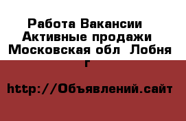 Работа Вакансии - Активные продажи. Московская обл.,Лобня г.